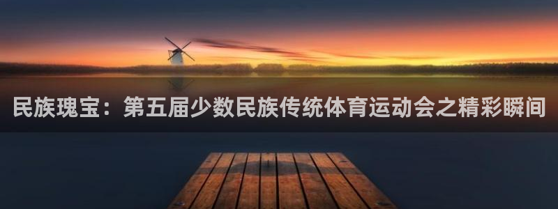一竞技官方正版app集团：民族瑰宝：第五届少数民族传